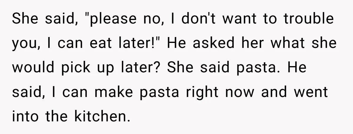 She said, "please no, I don't want to trouble you, I can eat later!" He asked her what she would pick up later? She said pasta. He said, I can...