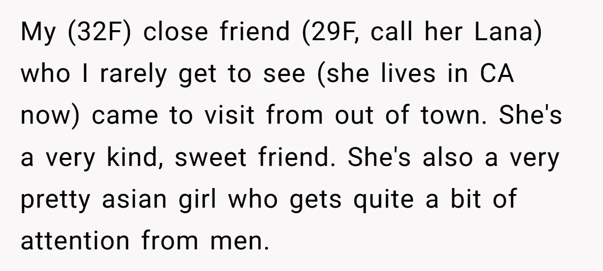 My (32F) close friend (29F, call her Lana) who I rarely get to see (she lives in CA now) came to visit from out of town. She's a very kind,...