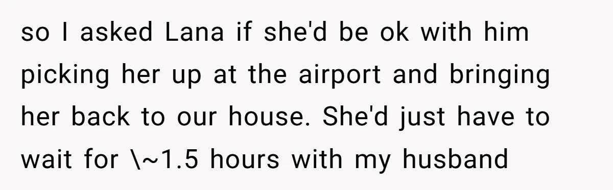 so I asked Lana if she'd be ok with him picking her up at the airport and bringing her back to our house. She'd just have to wait for \~1.5...