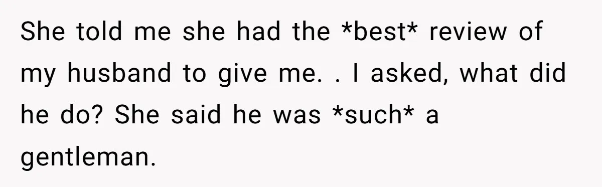 She told me she had the *best* review of my husband to give me. . I asked, what did he do? She said he was *such* a gentleman.