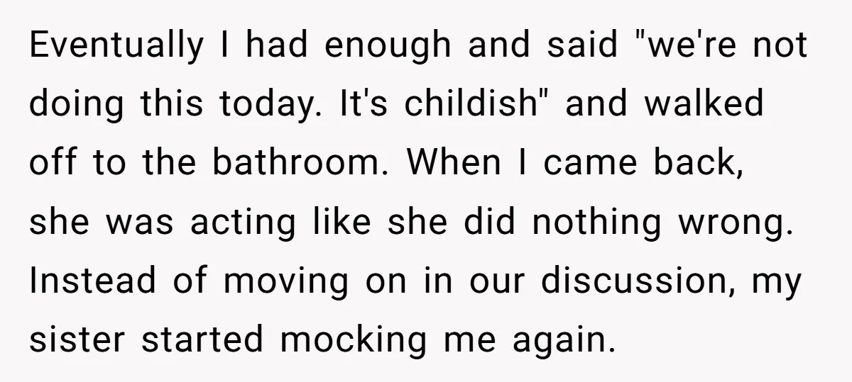 Eventually I had enough and said "we're not doing this today. It's childish" and walked off to the bathroom. When I came back, she was acting like she did nothing...