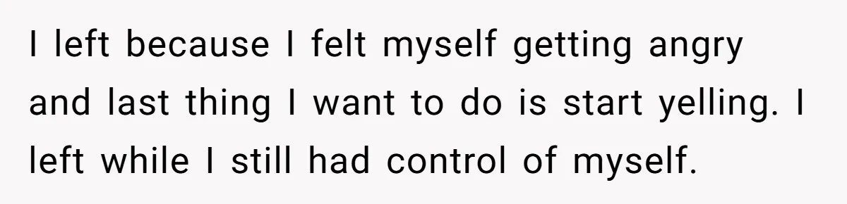 I left because I felt myself getting angry and last thing I want to do is start yelling. I left while I still had control of myself.