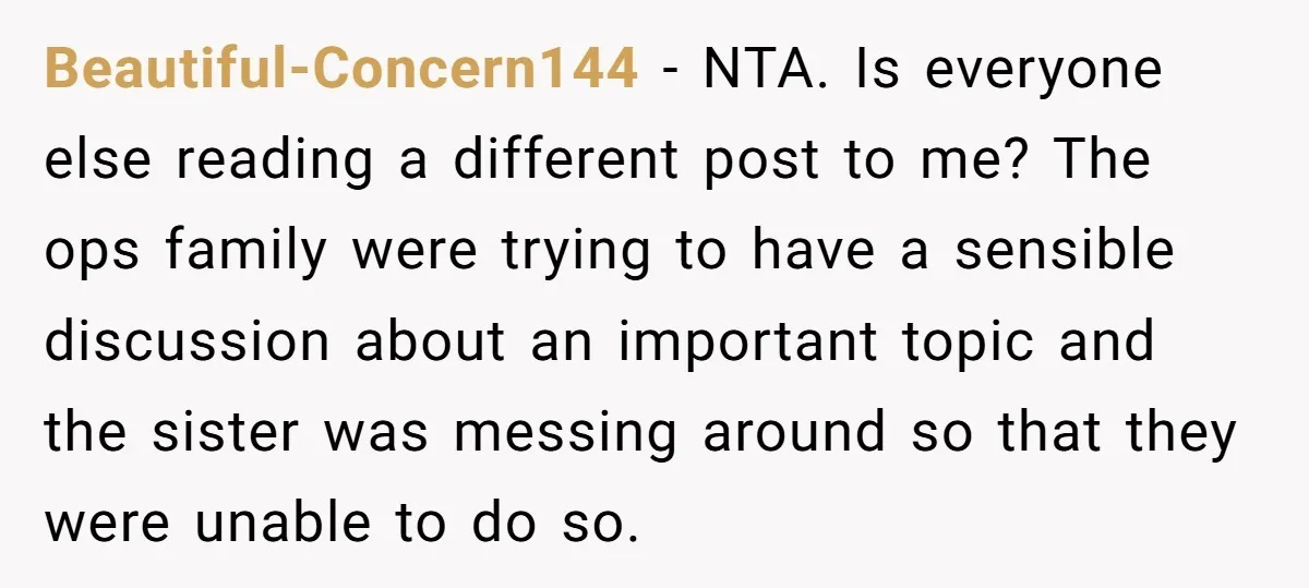 Beautiful-Concern144 − NTA. Is everyone else reading a different post to me? The ops family were trying to have a sensible discussion about an important topic and the sister was...