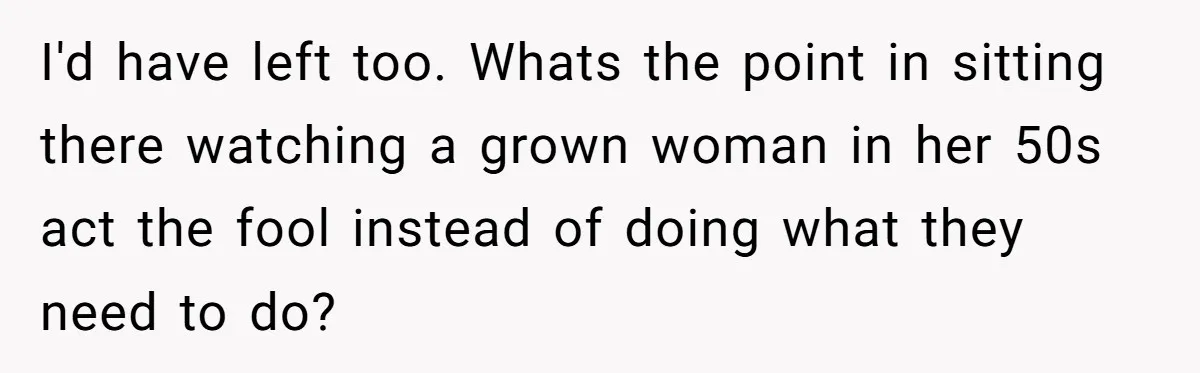 I'd have left too. Whats the point in sitting there watching a grown woman in her 50s act the fool instead of doing what they need to do?