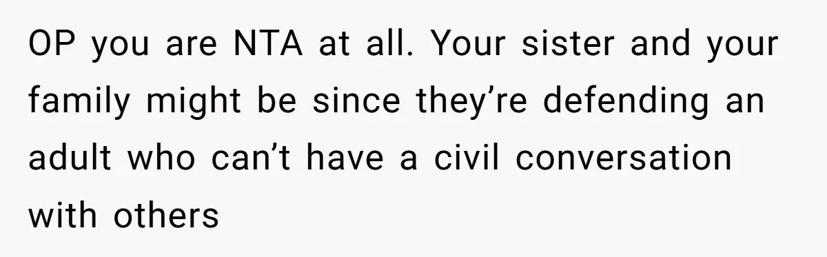OP you are NTA at all. Your sister and your family might be since they’re defending an adult who can’t have a civil conversation with others