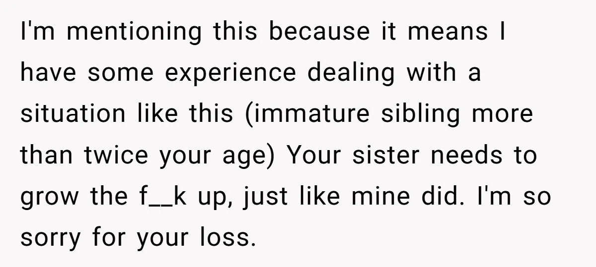 I'm mentioning this because it means I have some experience dealing with a situation like this (immature sibling more than twice your age) Your sister needs to grow the f__k...