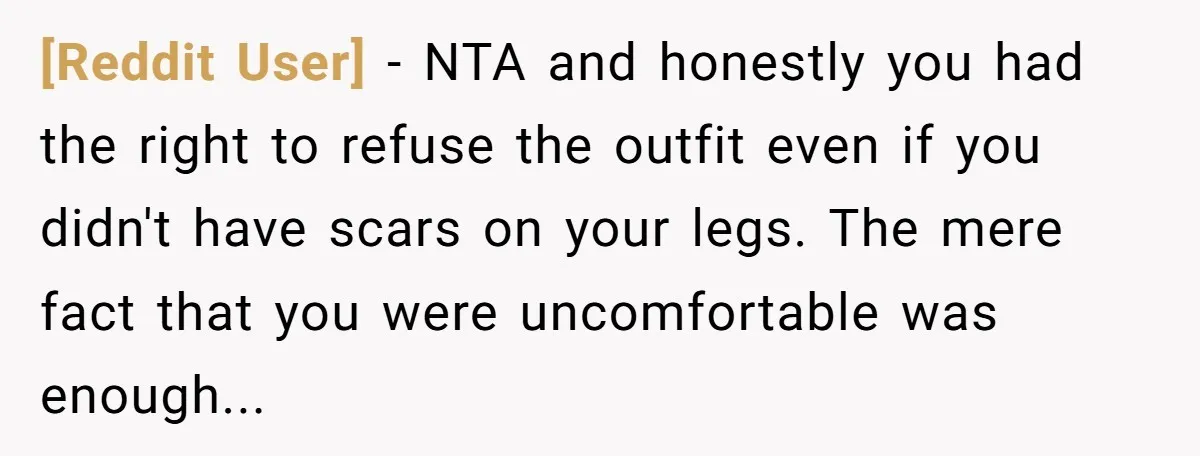 [Reddit User] − NTA and honestly you had the right to refuse the outfit even if you didn't have scars on your legs. The mere fact that you were uncomfortable...