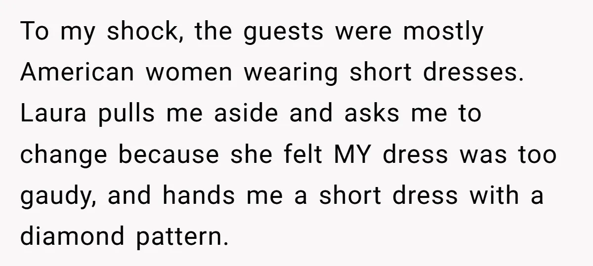 To my shock, the guests were mostly American women wearing short dresses. Laura pulls me aside and asks me to change because she felt MY dress was too gaudy, and...