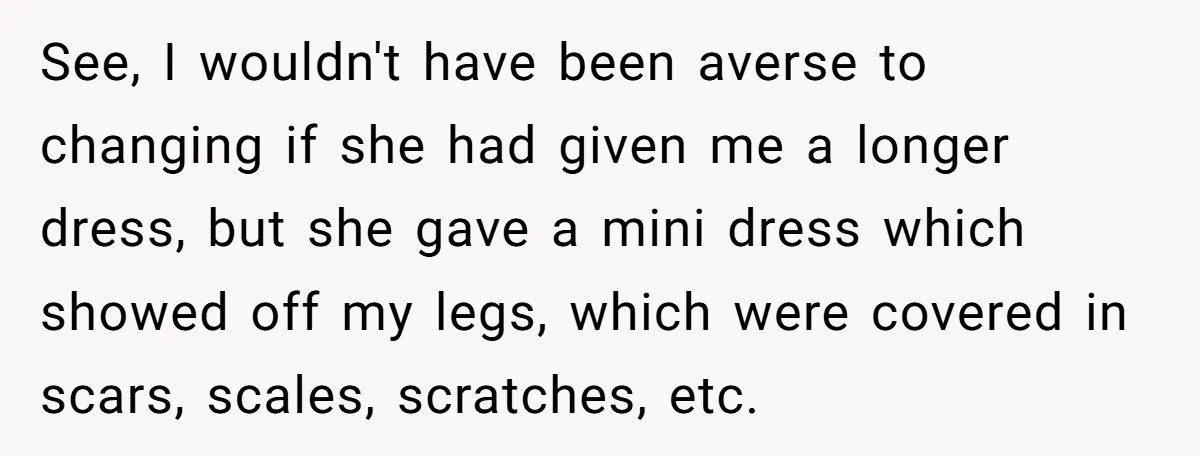 See, I wouldn't have been averse to changing if she had given me a longer dress, but she gave a mini dress which showed off my legs, which were covered...