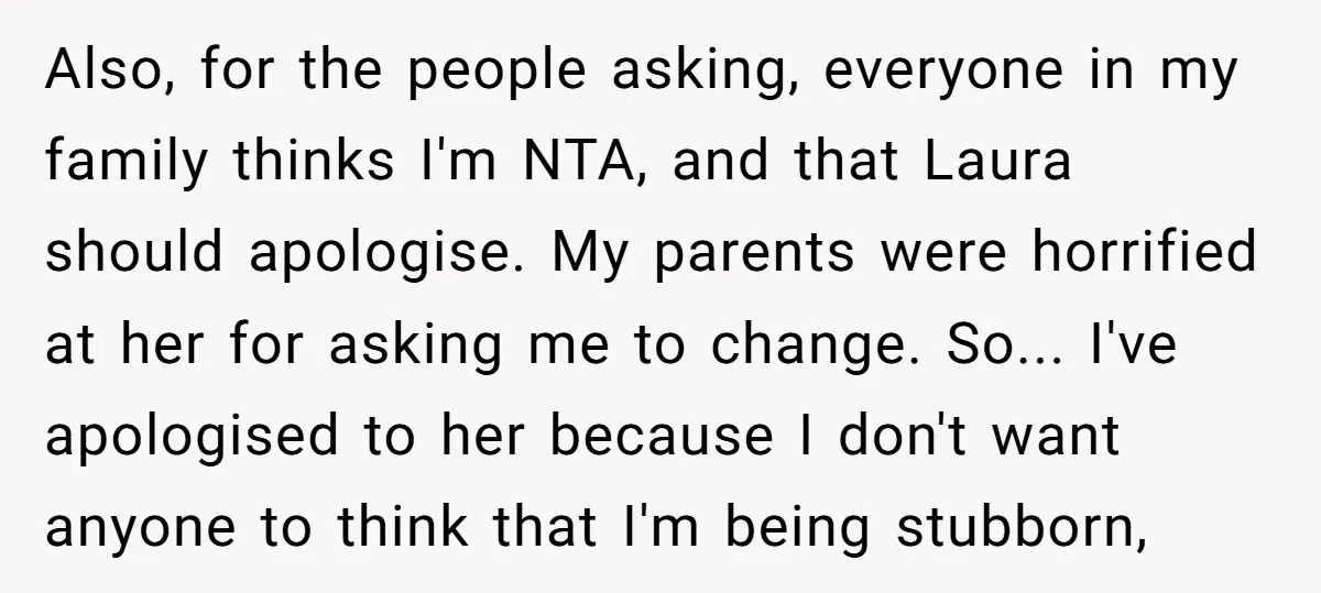 Also, for the people asking, everyone in my family thinks I'm NTA, and that Laura should apologise. My parents were horrified at her for asking me to change. So... I've...