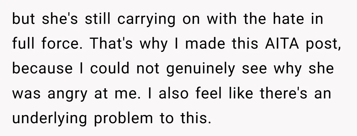 but she's still carrying on with the hate in full force. That's why I made this AITA post, because I could not genuinely see why she was angry at me....