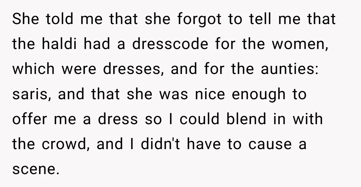 She told me that she forgot to tell me that the haldi had a dresscode for the women, which were dresses, and for the aunties: saris, and that she was...