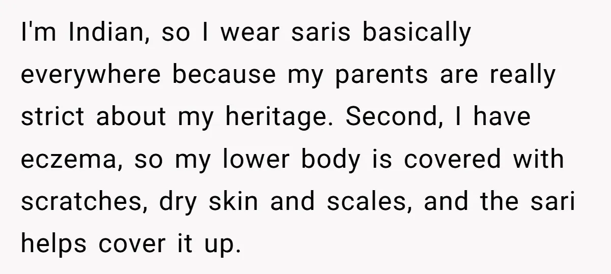 I'm Indian, so I wear saris basically everywhere because my parents are really strict about my heritage. Second, I have eczema, so my lower body is covered with scratches, dry...