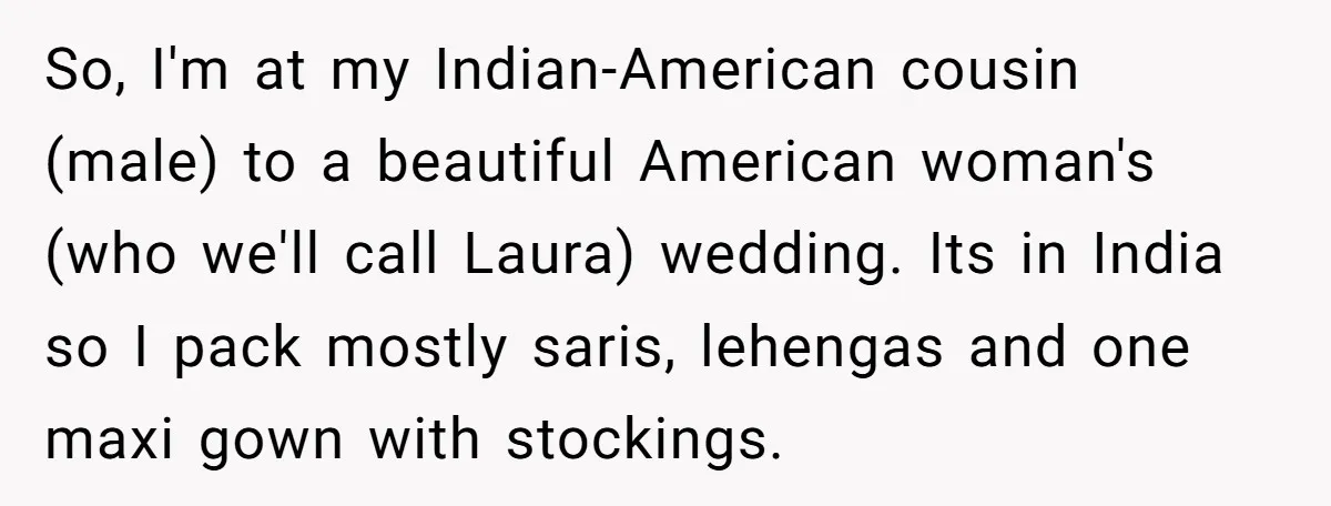 So, I'm at my Indian-American cousin (male) to a beautiful American woman's (who we'll call Laura) wedding. Its in India so I pack mostly saris, lehengas and one maxi gown...