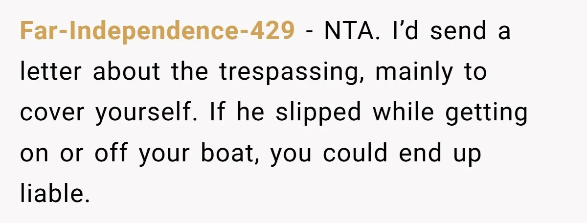 Far-Independence-429 − NTA. I’d send a letter about the trespassing, mainly to cover yourself. If he slipped while getting on or off your boat, you could end up liable.