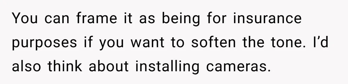 You can frame it as being for insurance purposes if you want to soften the tone. I’d also think about installing cameras.