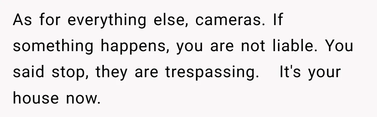 As for everything else, cameras. If something happens, you are not liable. You said stop, they are trespassing.   It's your house now.