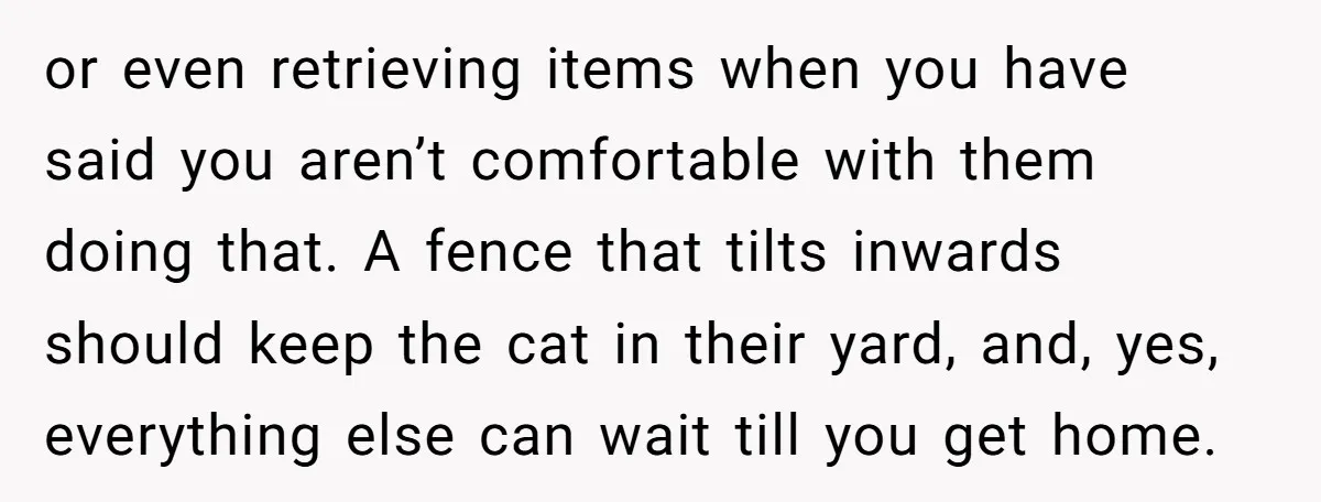 or even retrieving items when you have said you aren’t comfortable with them doing that. A fence that tilts inwards should keep the cat in their yard, and, yes, everything...