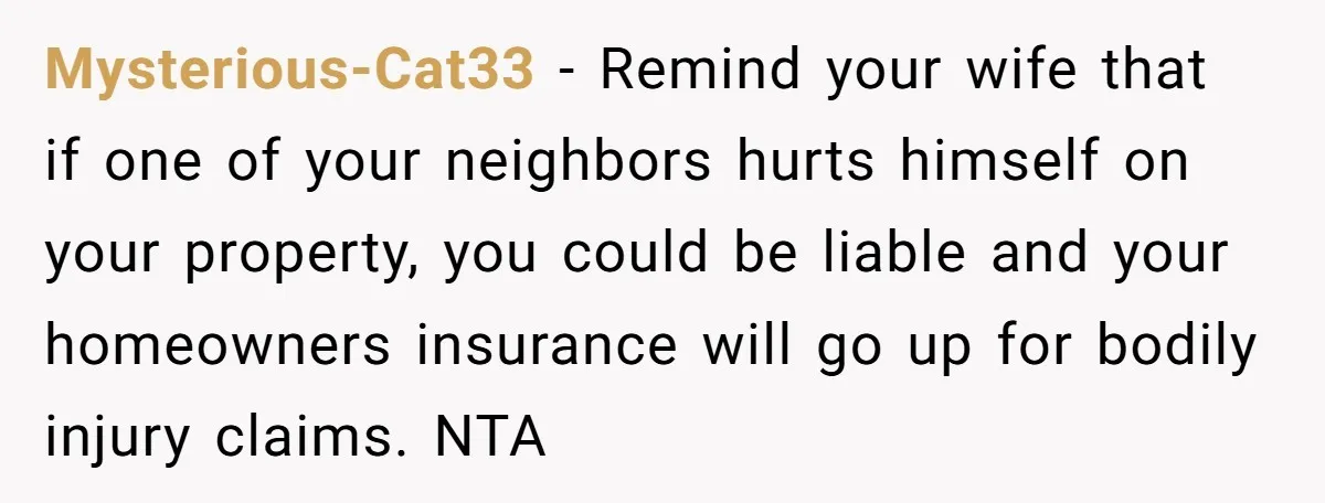 Mysterious-Cat33 − Remind your wife that if one of your neighbors hurts himself on your property, you could be liable and your homeowners insurance will go up for bodily injury...