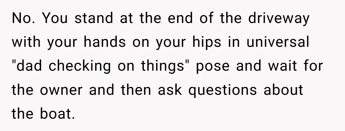 No. You stand at the end of the driveway with your hands on your hips in universal "dad checking on things" pose and wait for the owner and then ask...