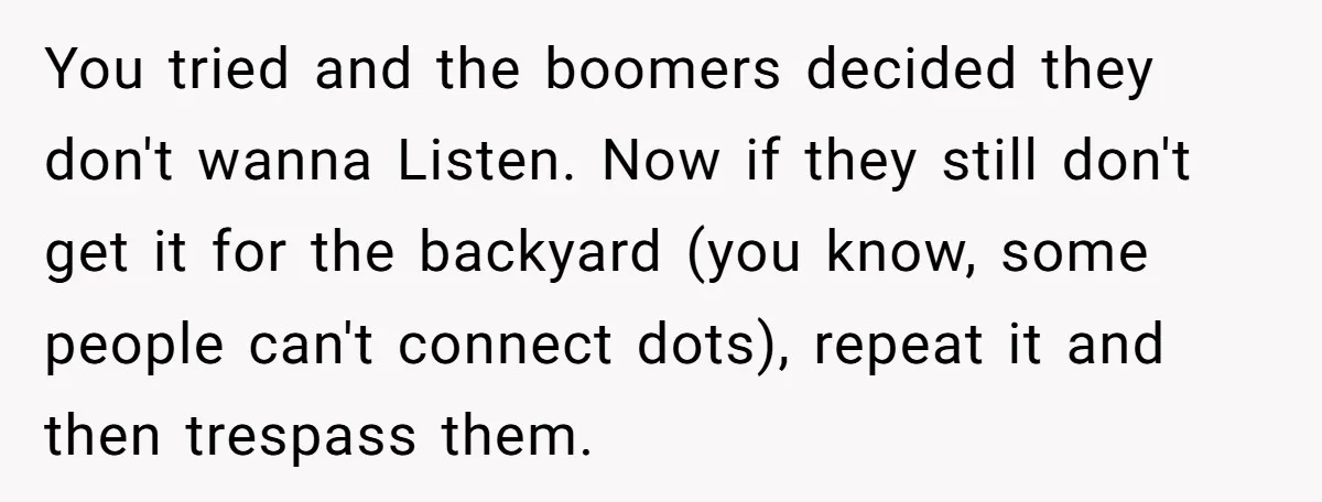 You tried and the boomers decided they don't wanna Listen. Now if they still don't get it for the backyard (you know, some people can't connect dots), repeat it and...