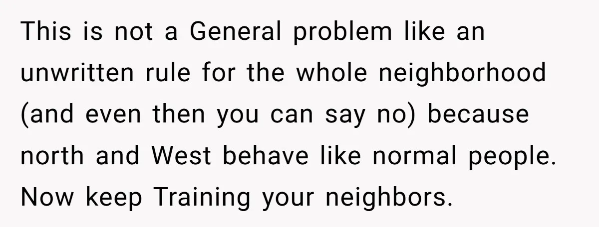 This is not a General problem like an unwritten rule for the whole neighborhood (and even then you can say no) because north and West behave like normal people. Now...