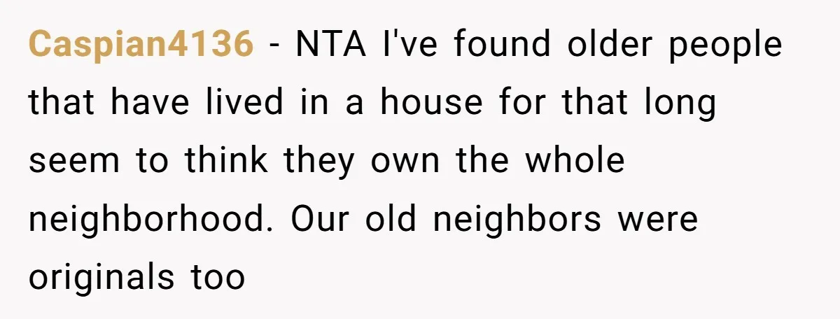 Caspian4136 − NTA I've found older people that have lived in a house for that long seem to think they own the whole neighborhood. Our old neighbors were originals too