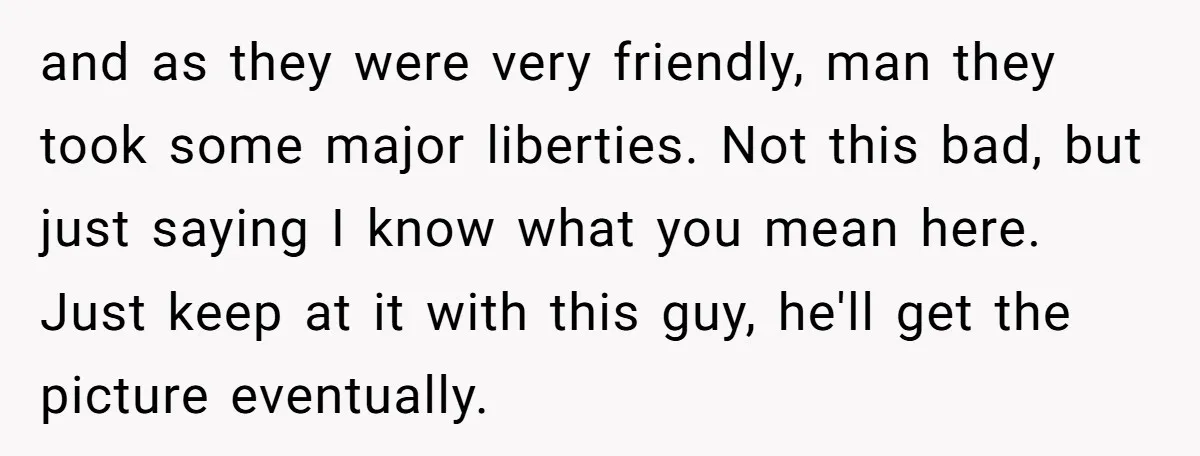 and as they were very friendly, man they took some major liberties. Not this bad, but just saying I know what you mean here. Just keep at it with this...