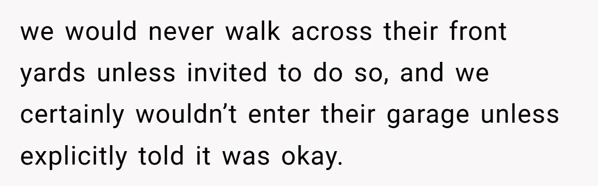 we would never walk across their front yards unless invited to do so, and we certainly wouldn’t enter their garage unless explicitly told it was okay.