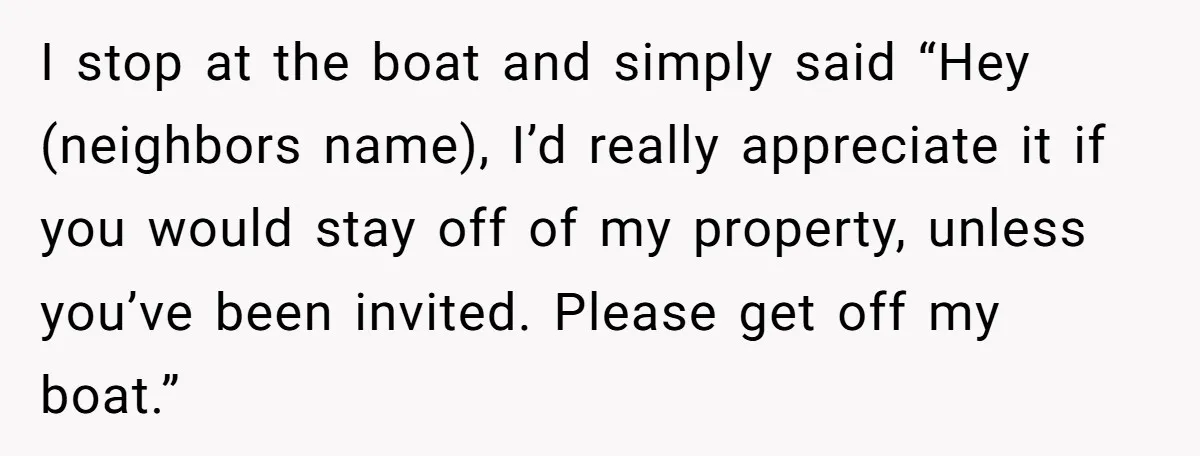 I stop at the boat and simply said “Hey (neighbors name), I’d really appreciate it if you would stay off of my property, unless you’ve been invited. Please get off...