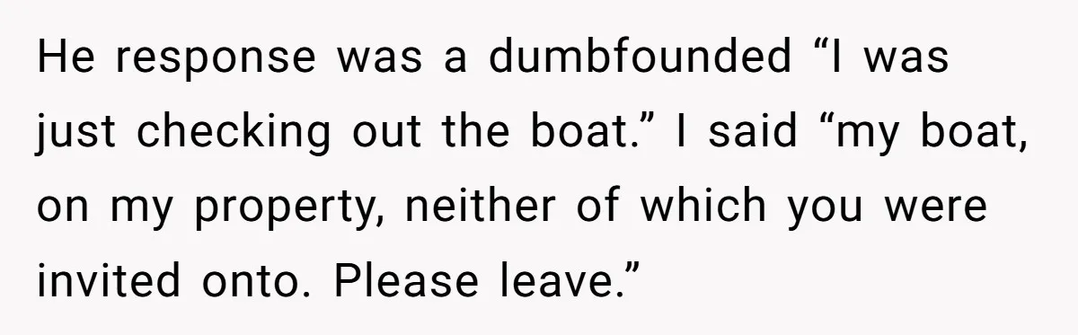 He response was a dumbfounded “I was just checking out the boat.” I said “my boat, on my property, neither of which you were invited onto. Please leave.”