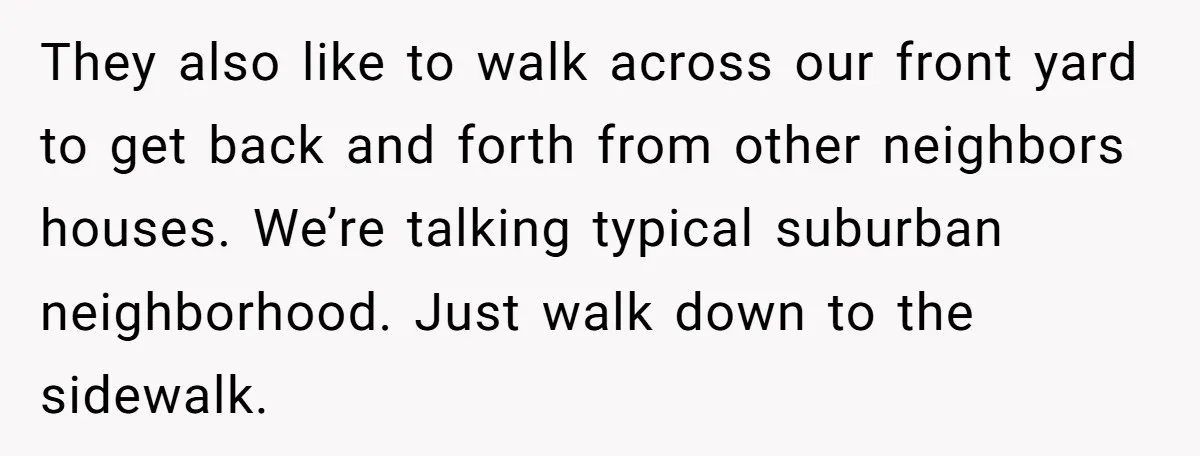 They also like to walk across our front yard to get back and forth from other neighbors houses. We’re talking typical suburban neighborhood. Just walk down to the sidewalk.