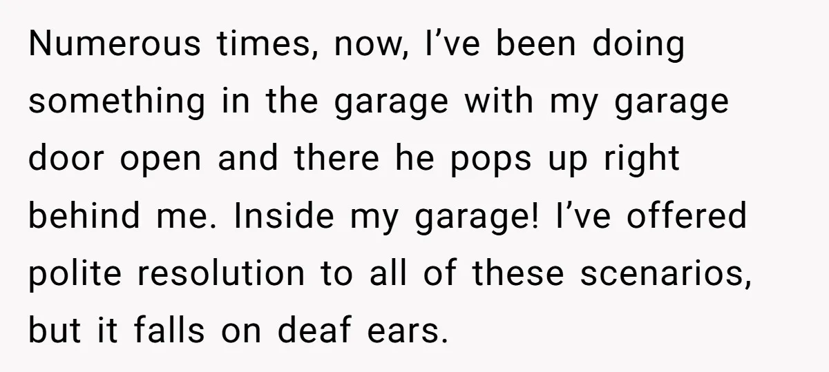 Numerous times, now, I’ve been doing something in the garage with my garage door open and there he pops up right behind me. Inside my garage! I’ve offered polite resolution...