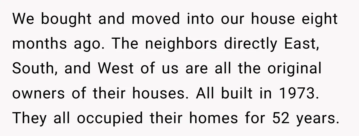 We bought and moved into our house eight months ago. The neighbors directly East, South, and West of us are all the original owners of their houses. All built in...