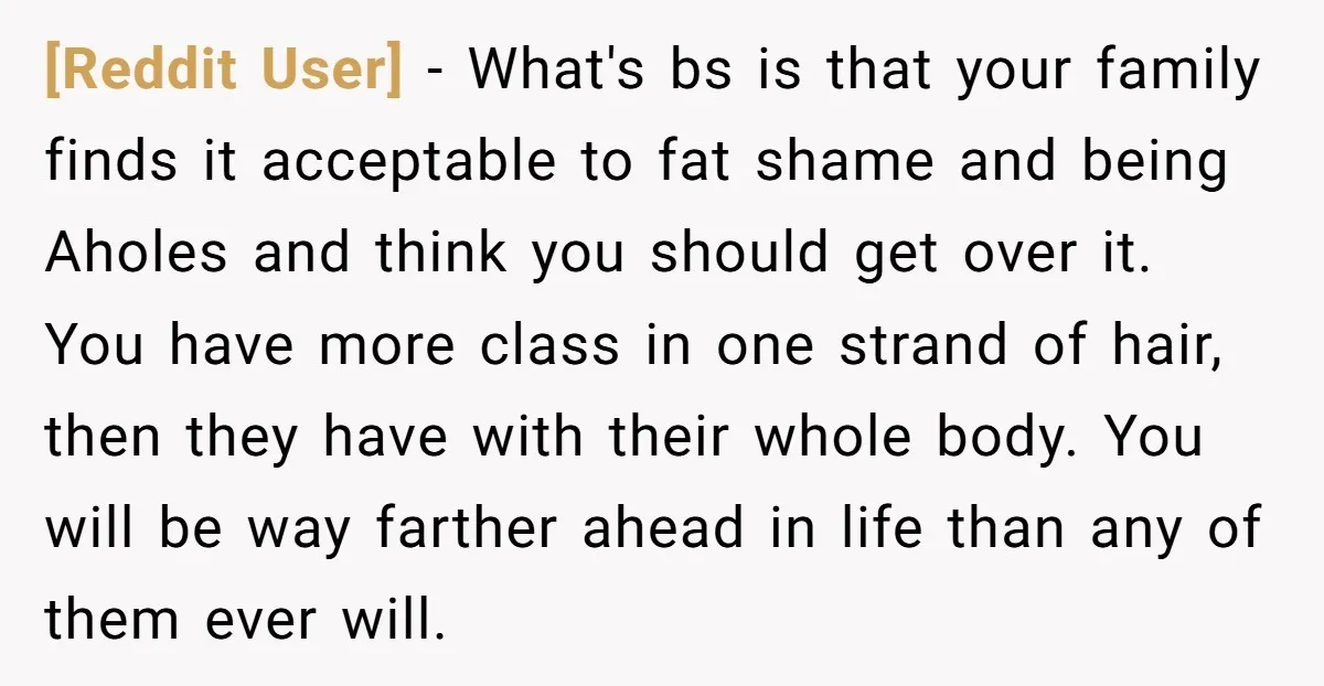 [Reddit User] − What's bs is that your family finds it acceptable to fat shame and being Aholes and think you should get over it. You have more class in...