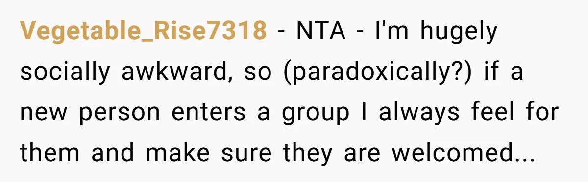 Vegetable_Rise7318 − NTA - I'm hugely socially awkward, so (paradoxically?) if a new person enters a group I always feel for them and make sure they are welcomed...
