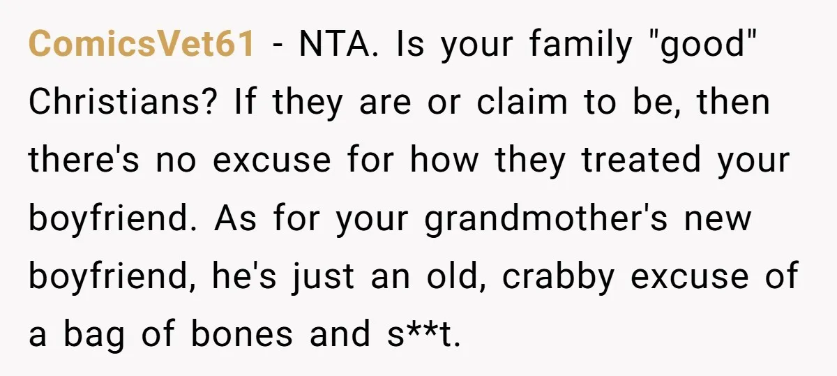 ComicsVet61 − NTA. Is your family "good" Christians? If they are or claim to be, then there's no excuse for how they treated your boyfriend. As for your grandmother's new...