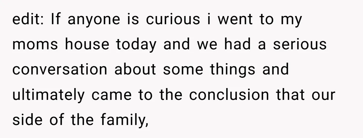 edit: If anyone is curious i went to my moms house today and we had a serious conversation about some things and ultimately came to the conclusion that our side...