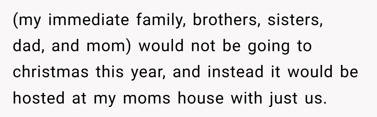 (my immediate family, brothers, sisters, dad, and mom) would not be going to christmas this year, and instead it would be hosted at my moms house with just us.