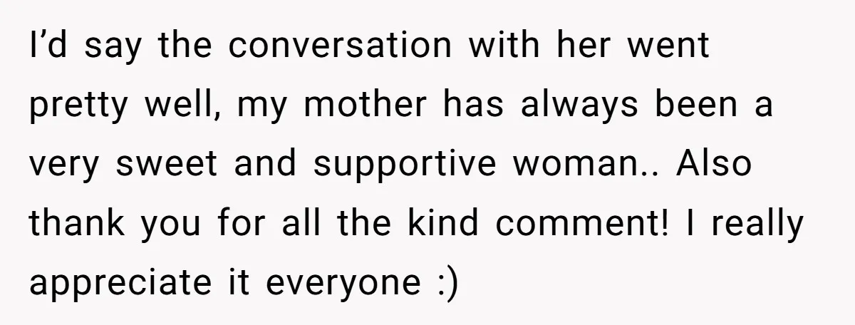 I’d say the conversation with her went pretty well, my mother has always been a very sweet and supportive woman.. Also thank you for all the kind comment! I really...