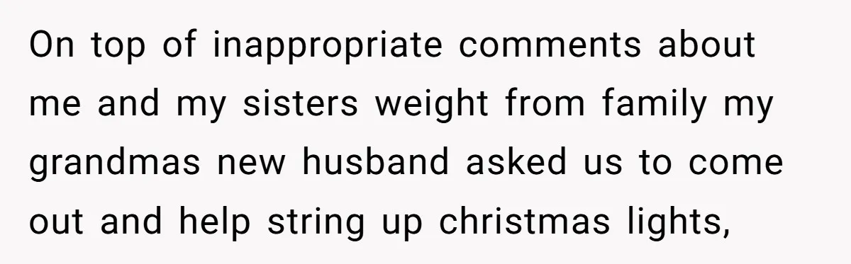 On top of inappropriate comments about me and my sisters weight from family my grandmas new husband asked us to come out and help string up christmas lights,