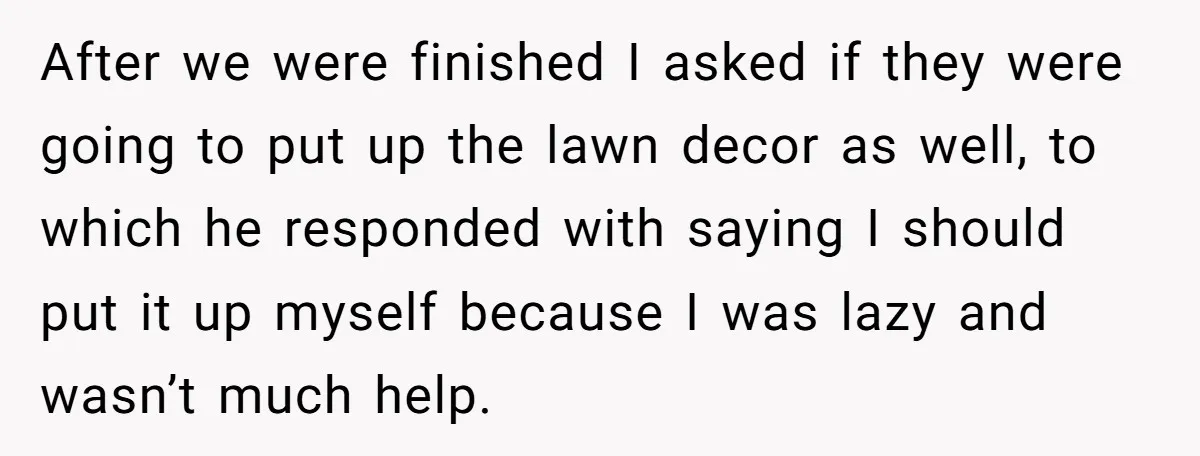 After we were finished I asked if they were going to put up the lawn decor as well, to which he responded with saying I should put it up myself...