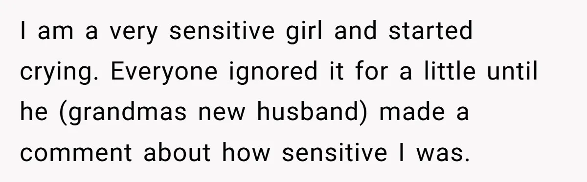I am a very sensitive girl and started crying. Everyone ignored it for a little until he (grandmas new husband) made a comment about how sensitive I was.