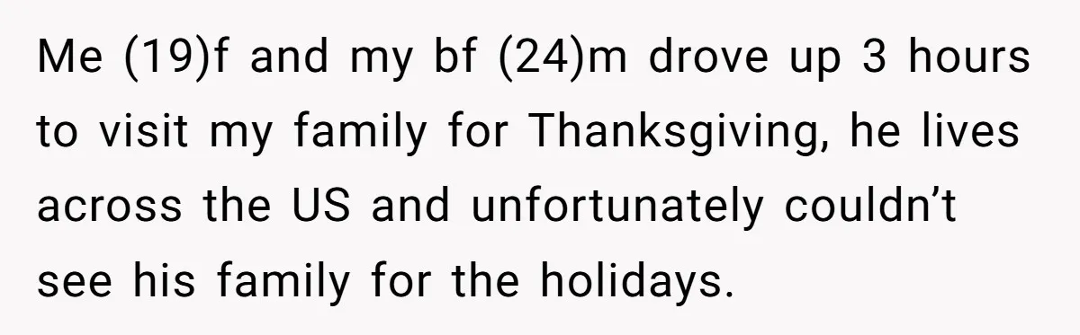 Me (19)f and my bf (24)m drove up 3 hours to visit my family for Thanksgiving, he lives across the US and unfortunately couldn’t see his family for the holidays.