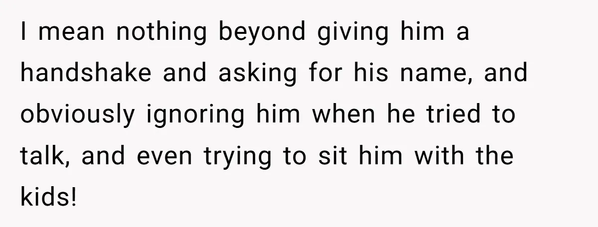 I mean nothing beyond giving him a handshake and asking for his name, and obviously ignoring him when he tried to talk, and even trying to sit him with the...