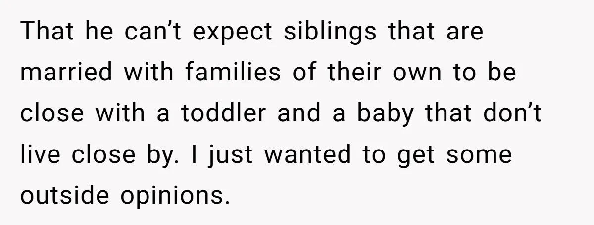 That he can’t expect siblings that are married with families of their own to be close with a toddler and a baby that don’t live close by. I just wanted...