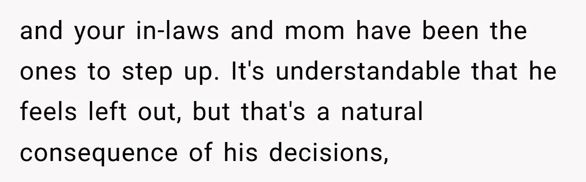 and your in-laws and mom have been the ones to step up. It's understandable that he feels left out, but that's a natural consequence of his decisions,