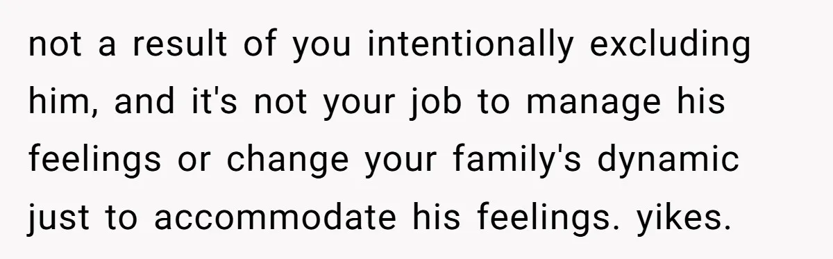 not a result of you intentionally excluding him, and it's not your job to manage his feelings or change your family's dynamic just to accommodate his feelings. yikes.