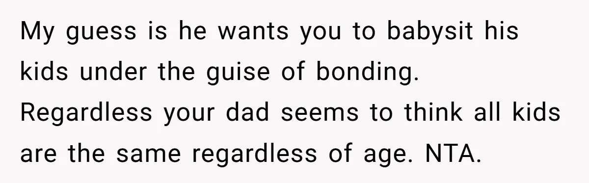 My guess is he wants you to babysit his kids under the guise of bonding. Regardless your dad seems to think all kids are the same regardless of age. NTA.