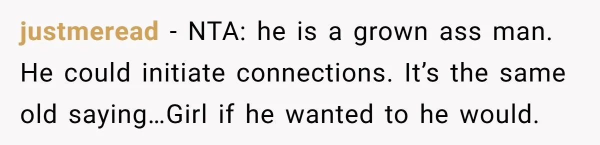 justmeread − NTA: he is a grown ass man. He could initiate connections. It’s the same old saying…Girl if he wanted to he would.